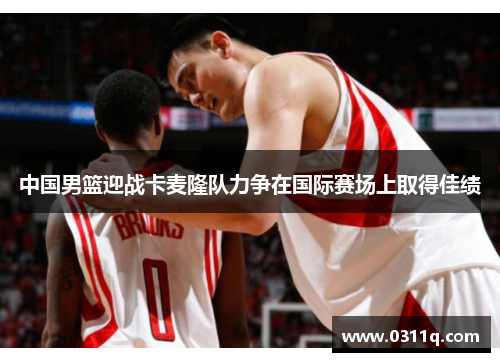 中国男篮迎战卡麦隆队力争在国际赛场上取得佳绩