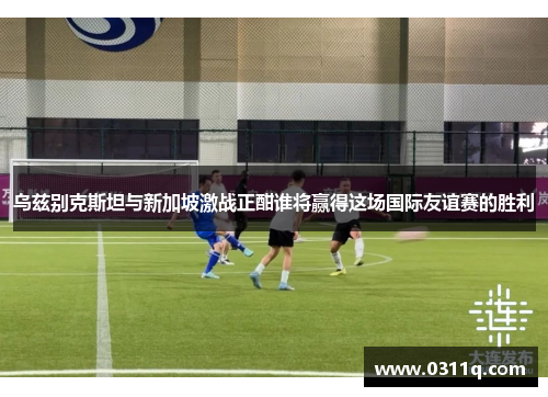 乌兹别克斯坦与新加坡激战正酣谁将赢得这场国际友谊赛的胜利